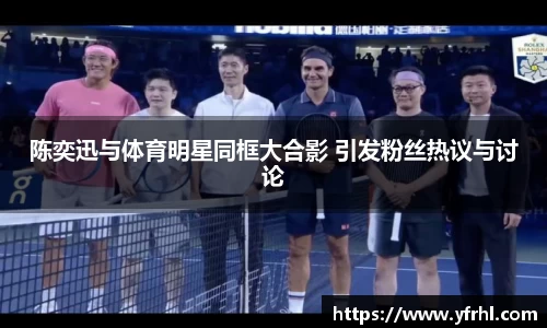 陈奕迅与体育明星同框大合影 引发粉丝热议与讨论